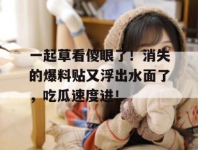 一起草看傻眼了！消失的爆料贴又浮出水面了，吃瓜速度进！