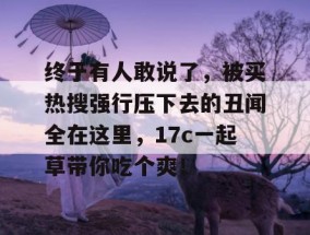 终于有人敢说了，被买热搜强行压下去的丑闻全在这里，17c一起草带你吃个爽！