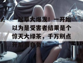 一起草大爆发！一开始以为是受害者结果是个惊天大绿茶，千万别点开后果自负！