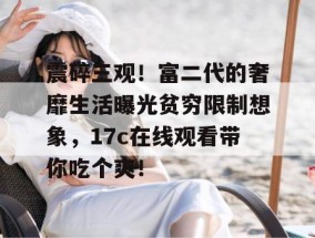 震碎三观！富二代的奢靡生活曝光贫穷限制想象，17c在线观看带你吃个爽！