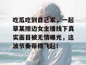 吃瓜吃到自己家，一起草某擦边女主播线下真实面目被无情曝光，这波节奏带得飞起！