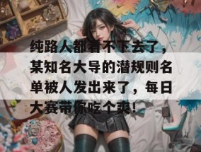 纯路人都看不下去了，某知名大导的潜规则名单被人发出来了，每日大赛带你吃个爽！