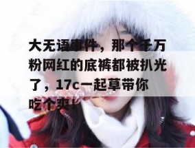 大无语事件，那个千万粉网红的底裤都被扒光了，17c一起草带你吃个爽！