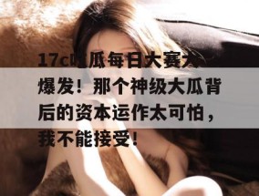 17c吃瓜每日大赛大爆发！那个神级大瓜背后的资本运作太可怕，我不能接受！