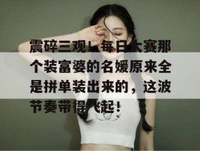 震碎三观！每日大赛那个装富婆的名媛原来全是拼单装出来的，这波节奏带得飞起！