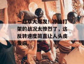 一起草大爆发！神仙打架的战况太惨烈了，这反转速度简直让人头皮发麻。