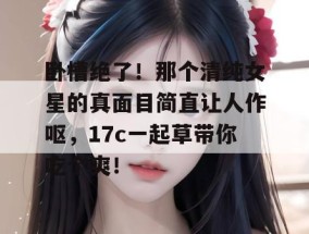 卧槽绝了！那个清纯女星的真面目简直让人作呕，17c一起草带你吃个爽！