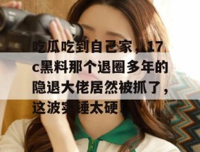 吃瓜吃到自己家，17c黑料那个退圈多年的隐退大佬居然被抓了，这波实锤太硬！