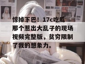 惊掉下巴！17c吃瓜那个惹出大乱子的现场视频完整版，贫穷限制了我的想象力。