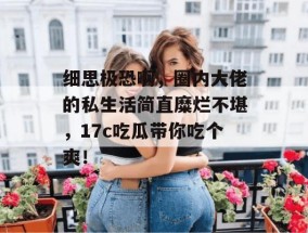细思极恐啊，圈内大佬的私生活简直糜烂不堪，17c吃瓜带你吃个爽！