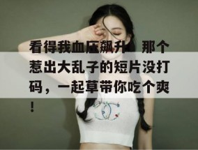 看得我血压飙升！那个惹出大乱子的短片没打码，一起草带你吃个爽！