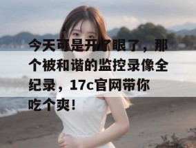 今天可是开了眼了，那个被和谐的监控录像全纪录，17c官网带你吃个爽！