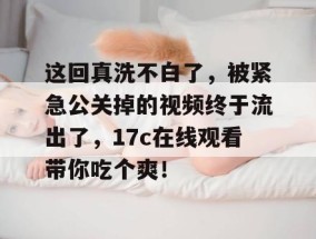这回真洗不白了，被紧急公关掉的视频终于流出了，17c在线观看带你吃个爽！