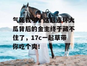 气死我了！这起连环大瓜背后的金主终于藏不住了，17c一起草带你吃个爽！
