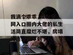 我滴个乖乖，17c官网入口圈内大佬的私生活简直糜烂不堪，房塌得连渣都不剩了！