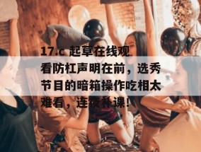 17.c 起草在线观看防杠声明在前，选秀节目的暗箱操作吃相太难看，连夜补课！