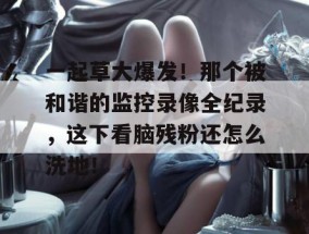 一起草大爆发！那个被和谐的监控录像全纪录，这下看脑残粉还怎么洗地！