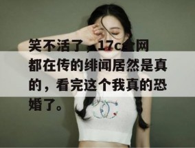 笑不活了，17c全网都在传的绯闻居然是真的，看完这个我真的恐婚了。