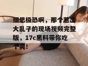 细思极恐啊，那个惹出大乱子的现场视频完整版，17c黑料带你吃个爽！