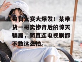 每日大赛大爆发！某带货一哥卖惨背后的惊天骗局，简直连电视剧都不敢这么拍。
