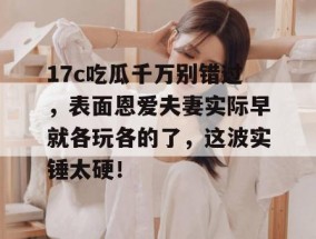 17c吃瓜千万别错过，表面恩爱夫妻实际早就各玩各的了，这波实锤太硬！