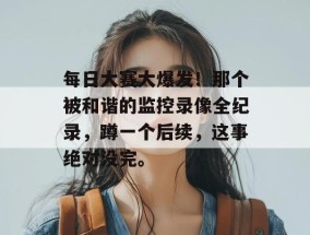 每日大赛大爆发！那个被和谐的监控录像全纪录，蹲一个后续，这事绝对没完。