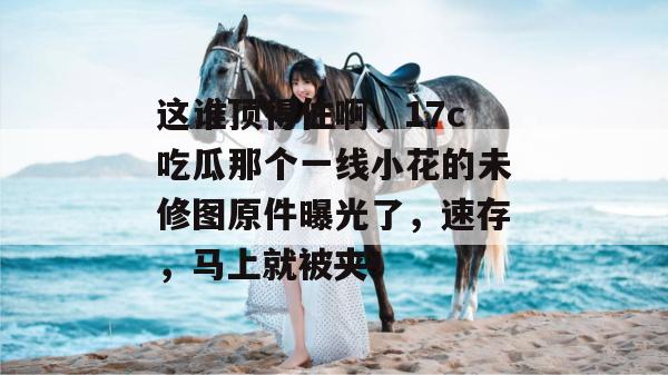 这谁顶得住啊，17c吃瓜那个一线小花的未修图原件曝光了，速存，马上就被夹！  第1张