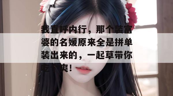 我直呼内行，那个装富婆的名媛原来全是拼单装出来的，一起草带你吃个爽！  第1张