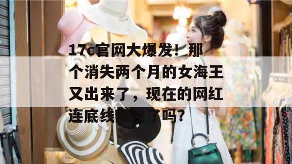 17c官网大爆发！那个消失两个月的女海王又出来了，现在的网红连底线都没了吗？  第1张
