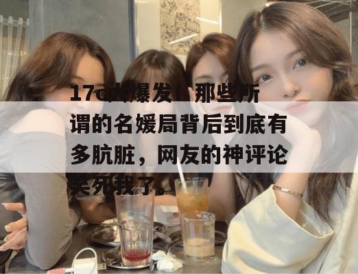 17c大爆发！那些所谓的名媛局背后到底有多肮脏，网友的神评论笑死我了。  第1张