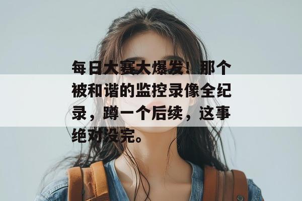 每日大赛大爆发！那个被和谐的监控录像全纪录，蹲一个后续，这事绝对没完。  第1张
