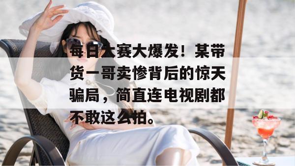 每日大赛大爆发！某带货一哥卖惨背后的惊天骗局，简直连电视剧都不敢这么拍。  第1张