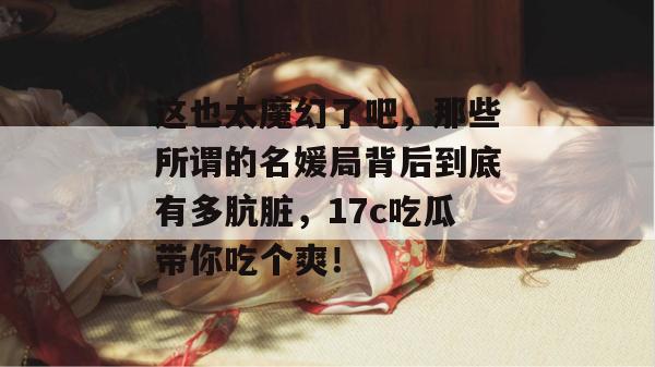 这也太魔幻了吧，那些所谓的名媛局背后到底有多肮脏，17c吃瓜带你吃个爽！  第1张