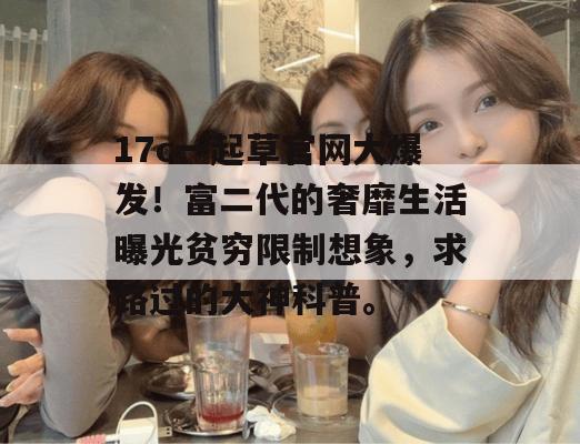 17c一起草官网大爆发!富二代的奢靡生活曝光贫穷限制想象,求路过的大神科普。 第1张 17c一起草官网大爆发!富二代的奢靡生活曝光贫穷限制想象,求路过的大神科普。 第1张