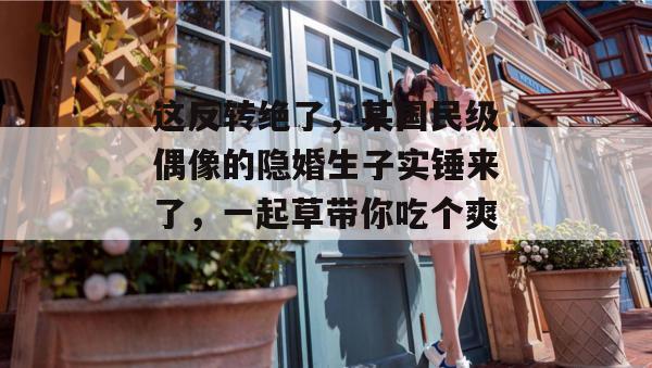这反转绝了，某国民级偶像的隐婚生子实锤来了，一起草带你吃个爽！  第1张