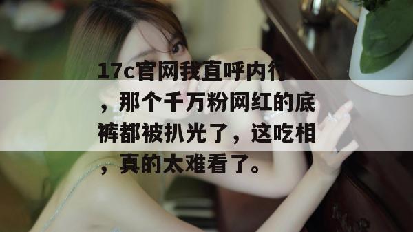 17c官网我直呼内行，那个千万粉网红的底裤都被扒光了，这吃相，真的太难看了。  第1张