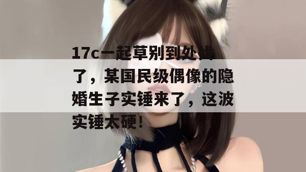 17c一起草别到处找了，某国民级偶像的隐婚生子实锤来了，这波实锤太硬！  第1张