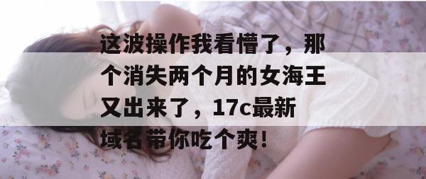 这波操作我看懵了，那个消失两个月的女海王又出来了，17c最新域名带你吃个爽！  第1张
