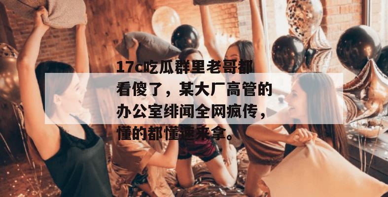 17c吃瓜群里老哥都看傻了，某大厂高管的办公室绯闻全网疯传，懂的都懂速来拿。  第1张